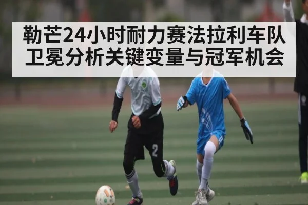 勒芒24小时耐力赛法拉利车队卫冕分析关键变量与冠军机会