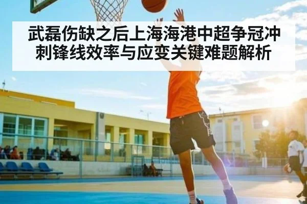 武磊伤缺之后上海海港中超争冠冲刺锋线效率与应变关键难题解析